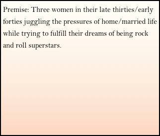 Premise: Three women in their late thirties/early forties juggling the pressures of home/married life while trying to fulfill their dreams of being rock and roll superstars.