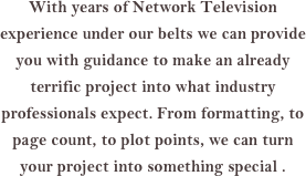 With years of Network Television experience under our belts we can provide you with guidance to make an already terrific project into what industry professionals expect. From formatting, to page count, to plot points, we can turn your project into something special .