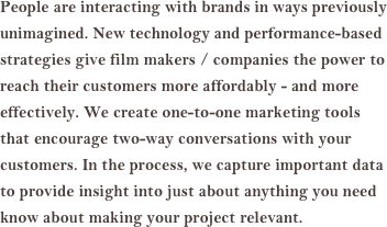 People are interacting with brands in ways previously unimagined. New technology and performance-based strategies give film makers / companies the power to reach their customers more affordably - and more effectively. We create one-to-one marketing tools that encourage two-way conversations with your customers. In the process, we capture important data to provide insight into just about anything you need know about making your project relevant.