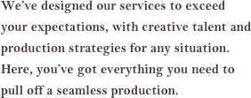 We’ve designed our services to exceed your expectations, with creative talent and production strategies for any situation. Here, you’ve got everything you need to pull off a seamless production.